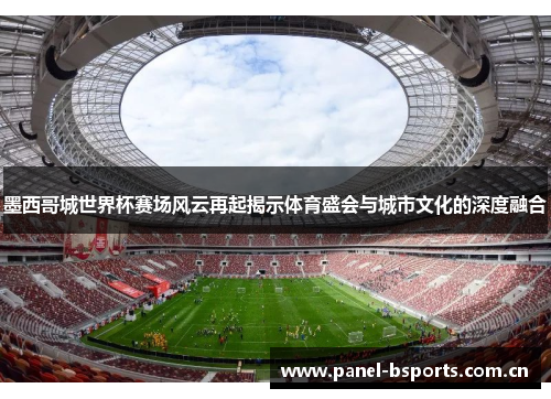 墨西哥城世界杯赛场风云再起揭示体育盛会与城市文化的深度融合 墨西哥城世界杯赛场风云再起揭示体育盛会与城市文化的深度融合